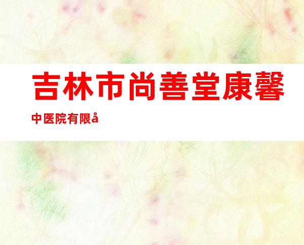 吉林市尚善堂康馨中医院有限公司